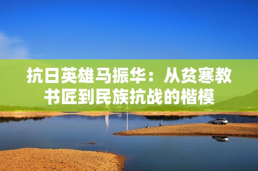 抗日英雄马振华：从贫寒教书匠到民族抗战的楷模