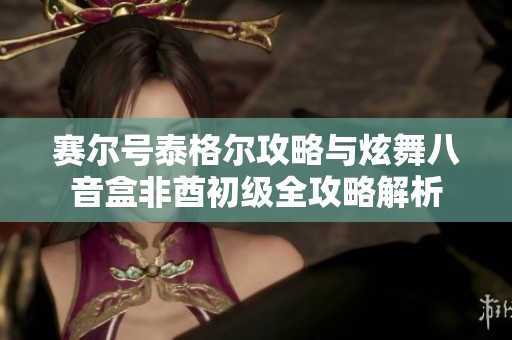 赛尔号泰格尔攻略与炫舞八音盒非酋初级全攻略解析