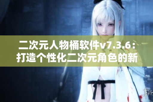 二次元人物桶软件v7.3.6：打造个性化二次元角色的新选择