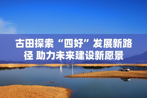 古田探索“四好”发展新路径 助力未来建设新愿景