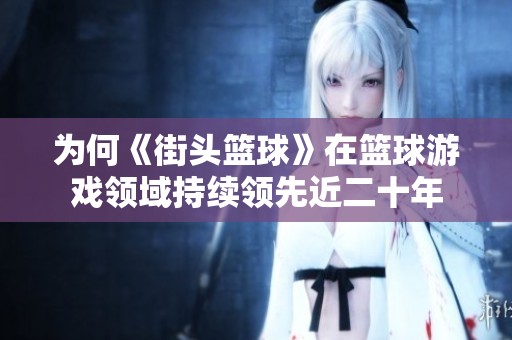 为何《街头篮球》在篮球游戏领域持续领先近二十年