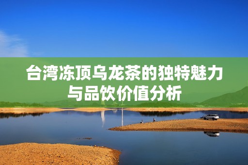 台湾冻顶乌龙茶的独特魅力与品饮价值分析