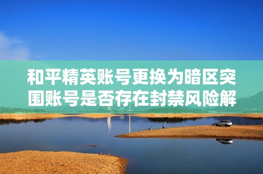 和平精英账号更换为暗区突围账号是否存在封禁风险解析
