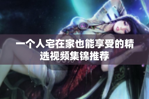 一个人宅在家也能享受的精选视频集锦推荐