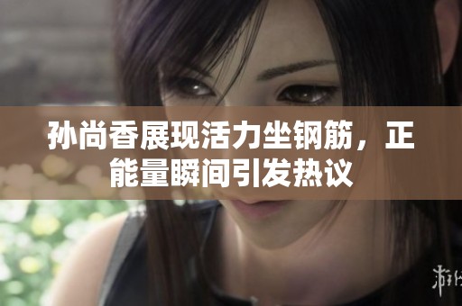 孙尚香展现活力坐钢筋，正能量瞬间引发热议