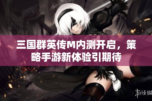 三国群英传M内测开启，策略手游新体验引期待