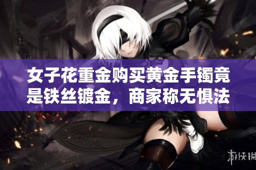 女子花重金购买黄金手镯竟是铁丝镀金，商家称无惧法律追责