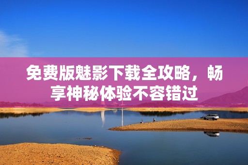免费版魅影下载全攻略，畅享神秘体验不容错过