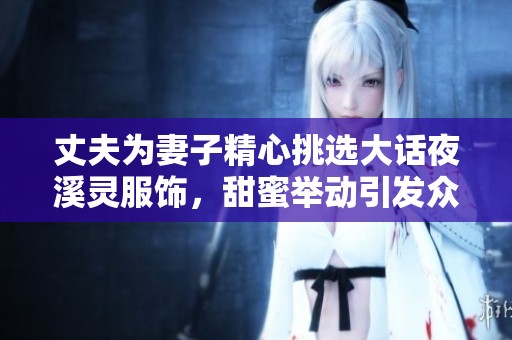丈夫为妻子精心挑选大话夜溪灵服饰，甜蜜举动引发众人热议