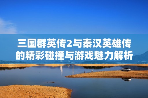 三国群英传2与秦汉英雄传的精彩碰撞与游戏魅力解析