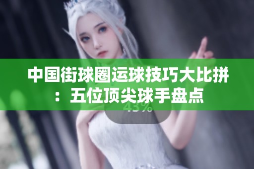 中国街球圈运球技巧大比拼：五位顶尖球手盘点