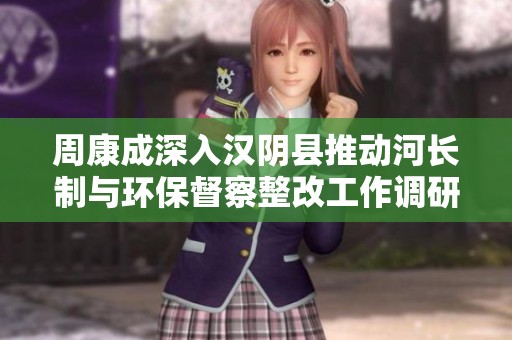 周康成深入汉阴县推动河长制与环保督察整改工作调研