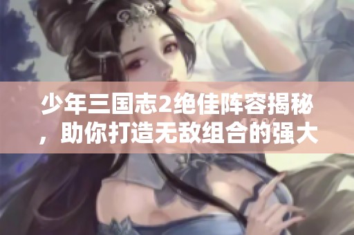 少年三国志2绝佳阵容揭秘，助你打造无敌组合的强大威力