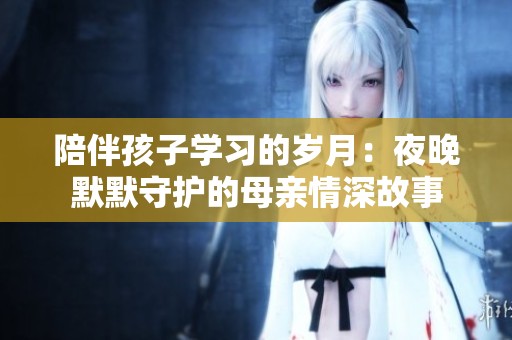 陪伴孩子学习的岁月：夜晚默默守护的母亲情深故事