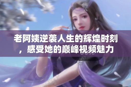 老阿姨逆袭人生的辉煌时刻，感受她的巅峰视频魅力