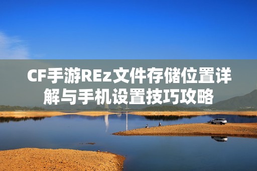 CF手游REz文件存储位置详解与手机设置技巧攻略