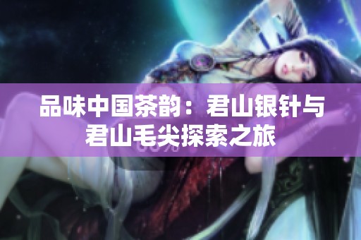 品味中国茶韵：君山银针与君山毛尖探索之旅