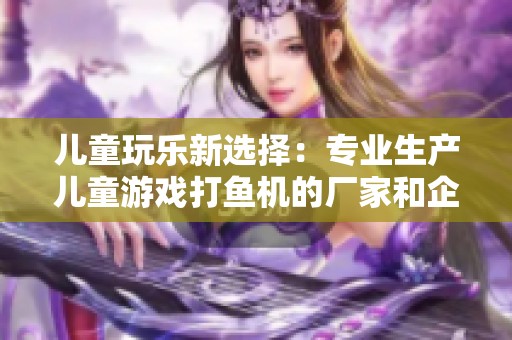 儿童玩乐新选择：专业生产儿童游戏打鱼机的厂家和企业推荐