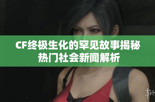 CF终极生化的罕见故事揭秘 热门社会新闻解析