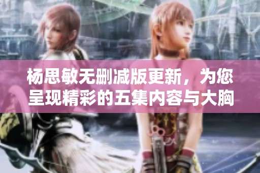 杨思敏无删减版更新，为您呈现精彩的五集内容与大胸魅力