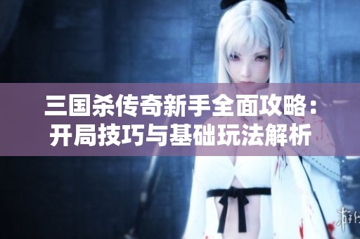 三国杀传奇新手全面攻略：开局技巧与基础玩法解析