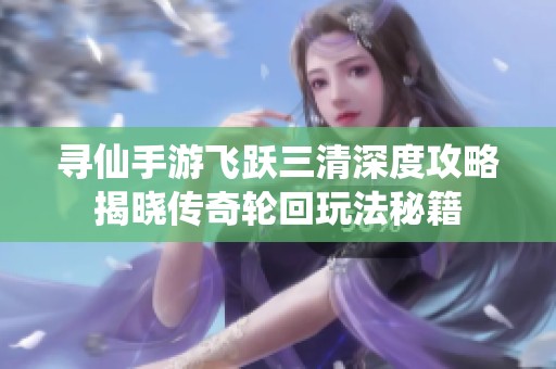 寻仙手游飞跃三清深度攻略揭晓传奇轮回玩法秘籍