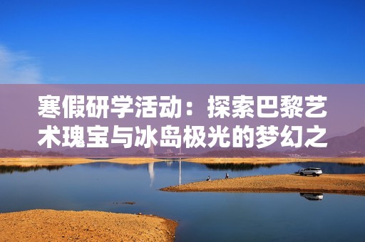 寒假研学活动：探索巴黎艺术瑰宝与冰岛极光的梦幻之旅