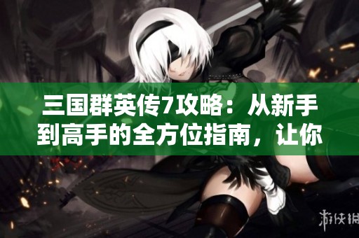 三国群英传7攻略：从新手到高手的全方位指南，让你轻松称霸天下！