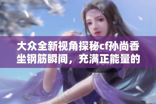 大众全新视角探秘cf孙尚香坐钢筋瞬间，充满正能量的背后故事