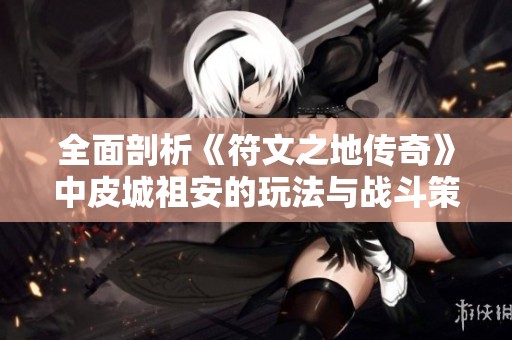全面剖析《符文之地传奇》中皮城祖安的玩法与战斗策略