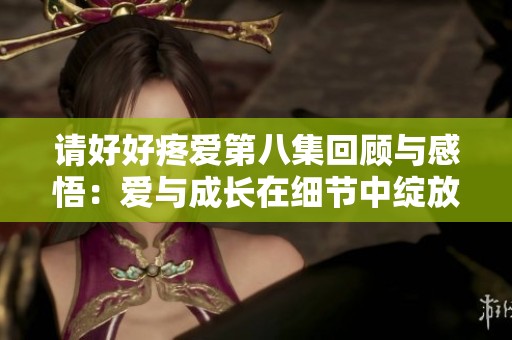 请好好疼爱第八集回顾与感悟：爱与成长在细节中绽放