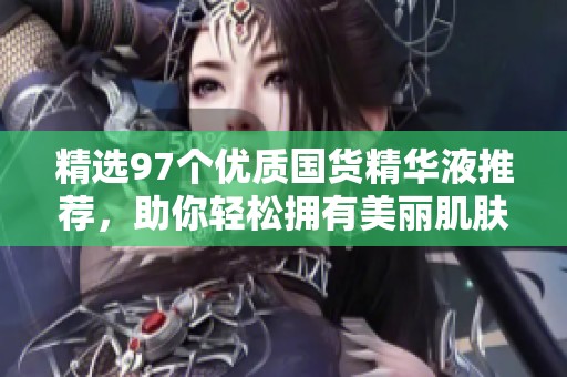 精选97个优质国货精华液推荐，助你轻松拥有美丽肌肤