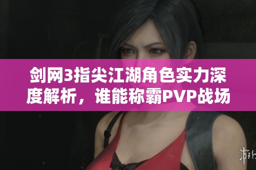 剑网3指尖江湖角色实力深度解析，谁能称霸PVP战场荣耀之巅