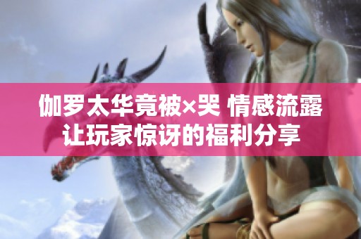 伽罗太华竟被×哭 情感流露让玩家惊讶的福利分享