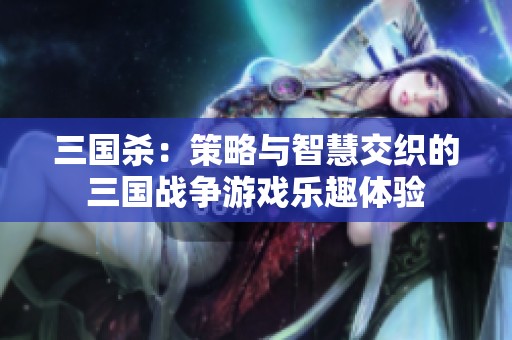 三国杀：策略与智慧交织的三国战争游戏乐趣体验