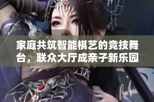 家庭共筑智能棋艺的竞技舞台，联众大厅成亲子新乐园