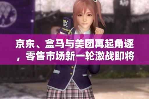 京东、盒马与美团再起角逐，零售市场新一轮激战即将展开