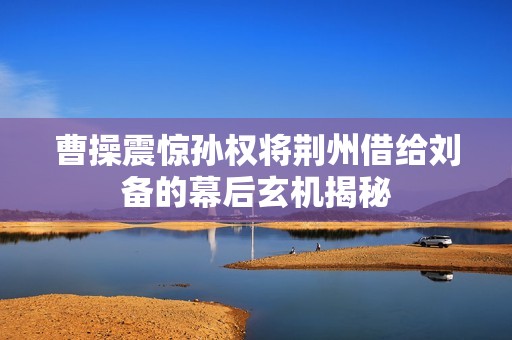 曹操震惊孙权将荆州借给刘备的幕后玄机揭秘