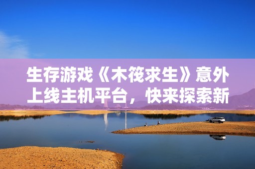 生存游戏《木筏求生》意外上线主机平台，快来探索新世界！