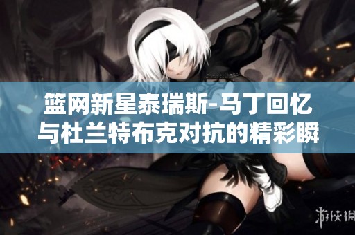 篮网新星泰瑞斯-马丁回忆与杜兰特布克对抗的精彩瞬间
