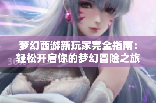 梦幻西游新玩家完全指南：轻松开启你的梦幻冒险之旅