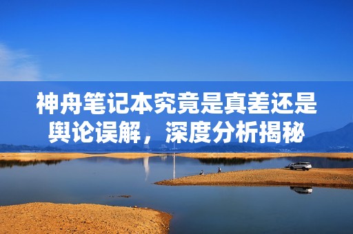 神舟笔记本究竟是真差还是舆论误解，深度分析揭秘