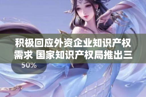 积极回应外资企业知识产权需求 国家知识产权局推出三项重点措施