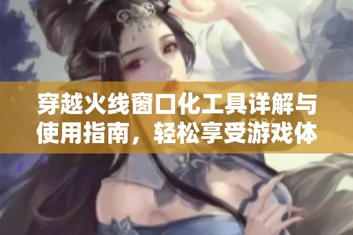 穿越火线窗口化工具详解与使用指南，轻松享受游戏体验