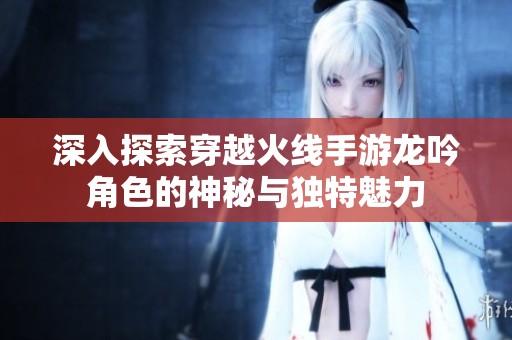 深入探索穿越火线手游龙吟角色的神秘与独特魅力