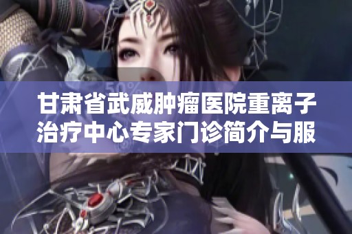甘肃省武威肿瘤医院重离子治疗中心专家门诊简介与服务介绍