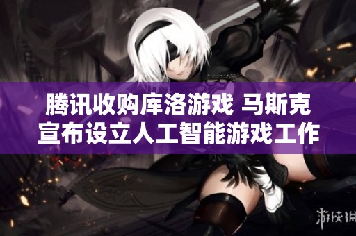 腾讯收购库洛游戏 马斯克宣布设立人工智能游戏工作室