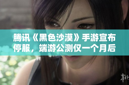 腾讯《黑色沙漠》手游宣布停服，端游公测仅一个月后引发关注