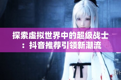 探索虚拟世界中的超级战士：抖音推荐引领新潮流