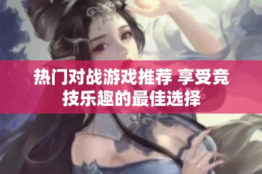 热门对战游戏推荐 享受竞技乐趣的最佳选择